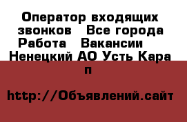  Оператор входящих звонков - Все города Работа » Вакансии   . Ненецкий АО,Усть-Кара п.